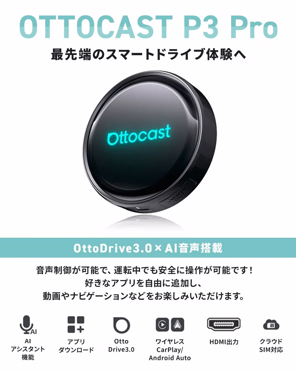 OTTOCAST P3 Pro 最先端のスマートドライブ体験へ Ottocast OttoDrive3.0 × AI音声搭載 音声制御が可能で、運転中でも安全に操作が可能です！ 好きなアプリを自由に追加し、 動画やナビゲーションなどをお楽しみいただけます。 AIアシスタント機能 アプリダウンロード Otto Drive3.0 ワイヤレス CarPlay/ Android Auto HDMI出力 クラウドSIM対応